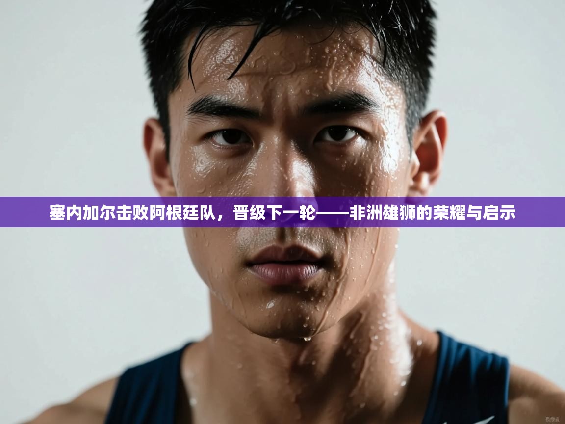 塞内加尔击败阿根廷队,晋级下一轮——非洲雄狮的荣耀与启示 第1张